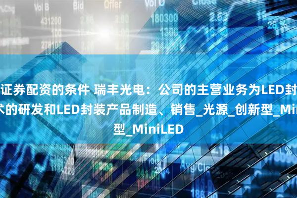 证券配资的条件 瑞丰光电：公司的主营业务为LED封装技术的研发和LED封装产品制造、销售_光源_创新型_MiniLED