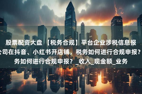 股票配资大盘 【税务合规】平台企业涉税信息报送规定实施在即！公司在抖音、小红书开店铺，税务如何进行合规申报？_收入_现金额_业务