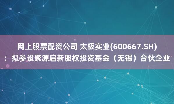 网上股票配资公司 太极实业(600667.SH)：拟参设聚源启新股权投资基金（无锡）合伙企业