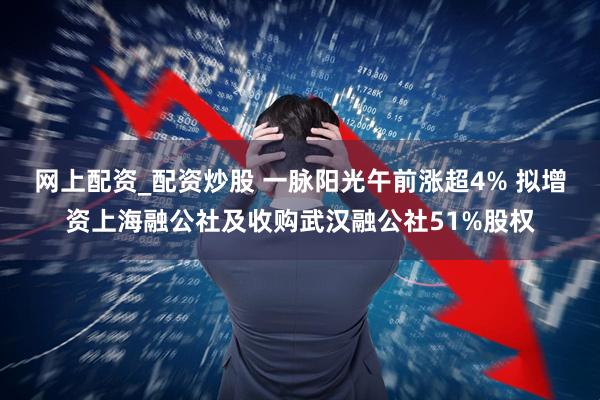 网上配资_配资炒股 一脉阳光午前涨超4% 拟增资上海融公社及收购武汉融公社51%股权