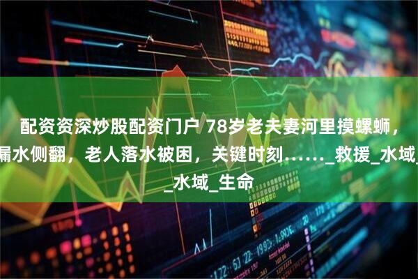 配资资深炒股配资门户 78岁老夫妻河里摸螺蛳，小船漏水侧翻，老人落水被困，关键时刻……_救援_水域_生命