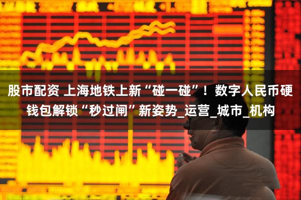股市配资 上海地铁上新“碰一碰”！数字人民币硬钱包解锁“秒过闸”新姿势_运营_城市_机构