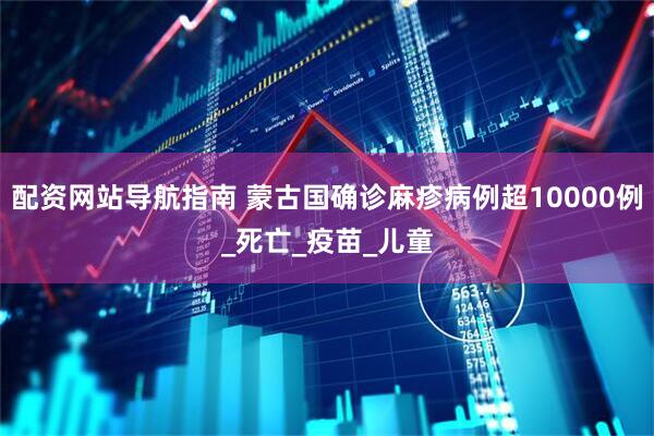 配资网站导航指南 蒙古国确诊麻疹病例超10000例_死亡_疫苗_儿童