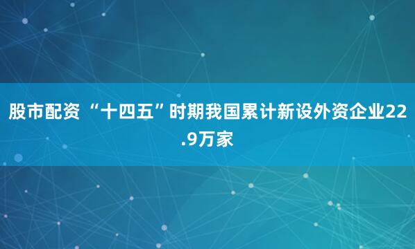 股市配资 “十四五”时期我国累计新设外资企业22.9万家