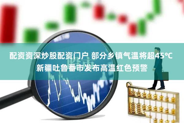 配资资深炒股配资门户 部分乡镇气温将超45℃ 新疆吐鲁番市发布高温红色预警