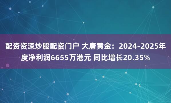 配资资深炒股配资门户 大唐黄金：2024-2025年度净利润6655万港元 同比增长20.35%