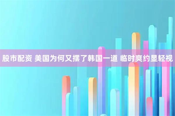 股市配资 美国为何又摆了韩国一道 临时爽约显轻视