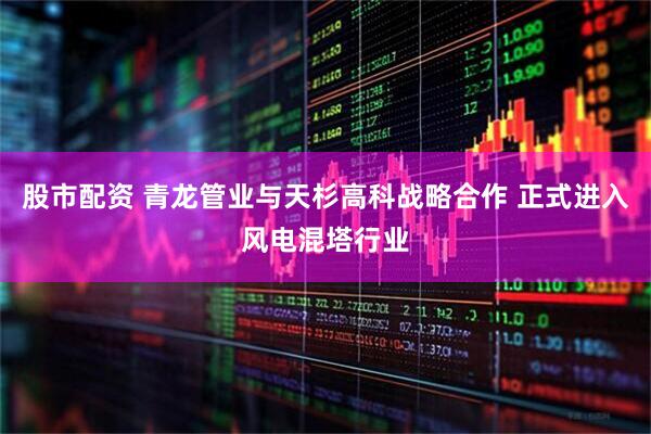 股市配资 青龙管业与天杉高科战略合作 正式进入风电混塔行业