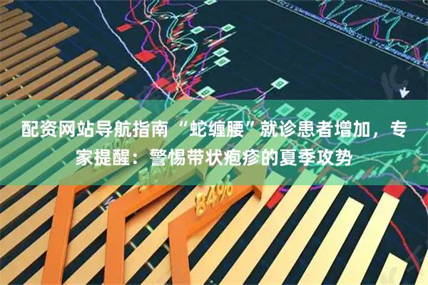配资网站导航指南 “蛇缠腰”就诊患者增加，专家提醒：警惕带状疱疹的夏季攻势
