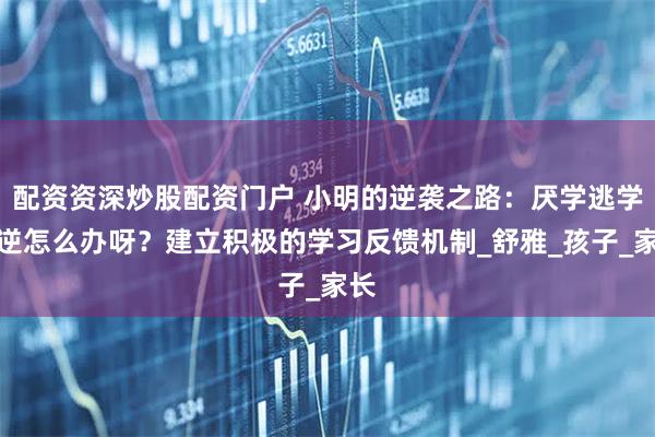 配资资深炒股配资门户 小明的逆袭之路：厌学逃学叛逆怎么办呀？建立积极的学习反馈机制_舒雅_孩子_家长