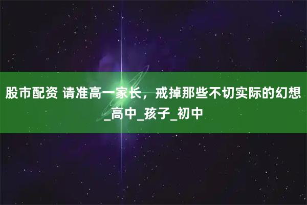 股市配资 请准高一家长，戒掉那些不切实际的幻想_高中_孩子_初中