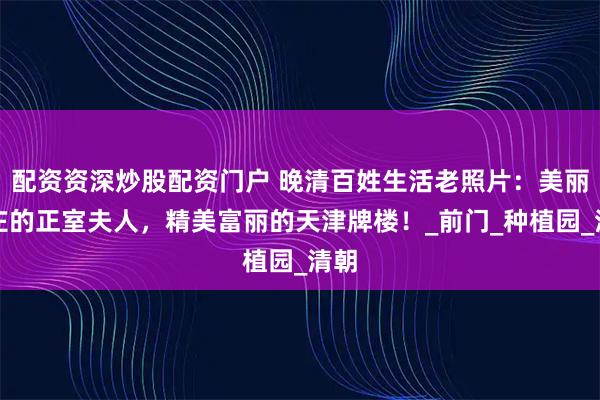 配资资深炒股配资门户 晚清百姓生活老照片：美丽端庄的正室夫人，精美富丽的天津牌楼！_前门_种植园_清朝