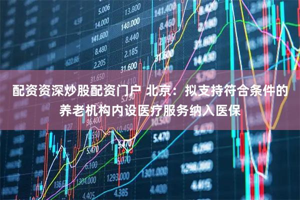 配资资深炒股配资门户 北京：拟支持符合条件的养老机构内设医疗服务纳入医保