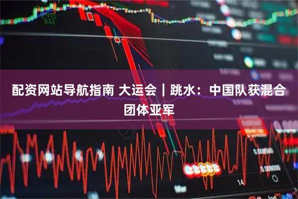 配资网站导航指南 大运会｜跳水：中国队获混合团体亚军