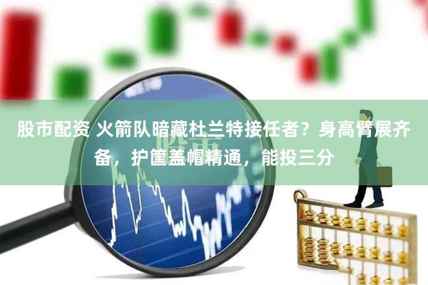 股市配资 火箭队暗藏杜兰特接任者？身高臂展齐备，护筐盖帽精通，能投三分
