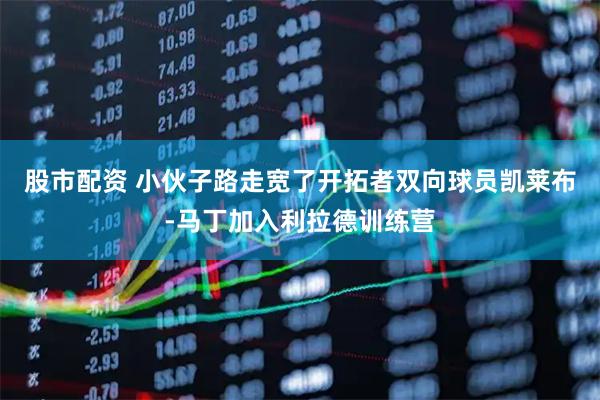 股市配资 小伙子路走宽了开拓者双向球员凯莱布-马丁加入利拉德训练营