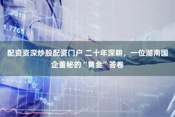 配资资深炒股配资门户 二十年深耕，一位湖南国企董秘的“黄金”答卷
