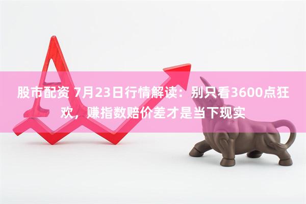 股市配资 7月23日行情解读：别只看3600点狂欢，赚指数赔价差才是当下现实