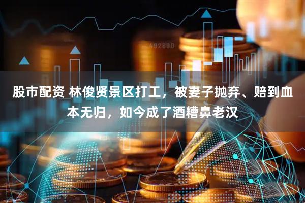 股市配资 林俊贤景区打工，被妻子抛弃、赔到血本无归，如今成了酒糟鼻老汉