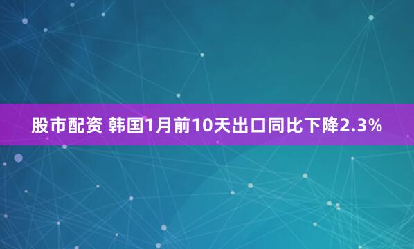 股市配资 韩国1月前10天出口同比下降2.3%