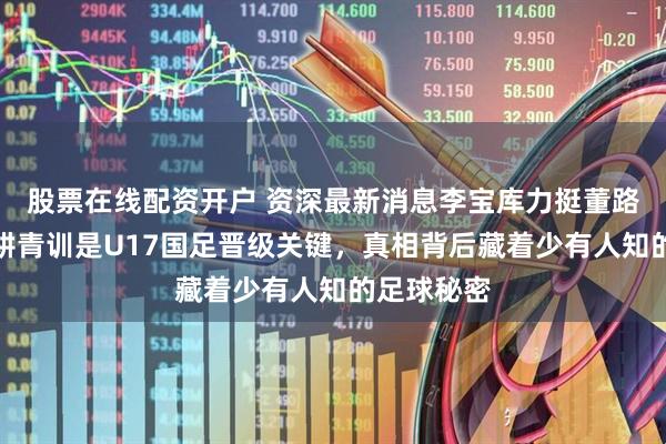 股票在线配资开户 资深最新消息李宝库力挺董路，称其深耕青训是U17国足晋级关键，真相背后藏着少有人知的足球秘密