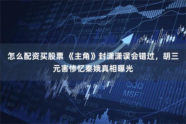 怎么配资买股票 《主角》封潇潇误会错过，胡三元害惨忆秦娥真相曝光