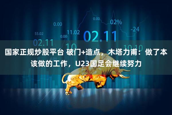 国家正规炒股平台 破门+造点，木塔力甫：做了本该做的工作，U23国足会继续努力