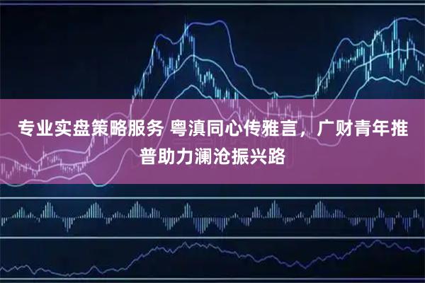 专业实盘策略服务 粤滇同心传雅言,广财青年推普助力澜沧振兴路
