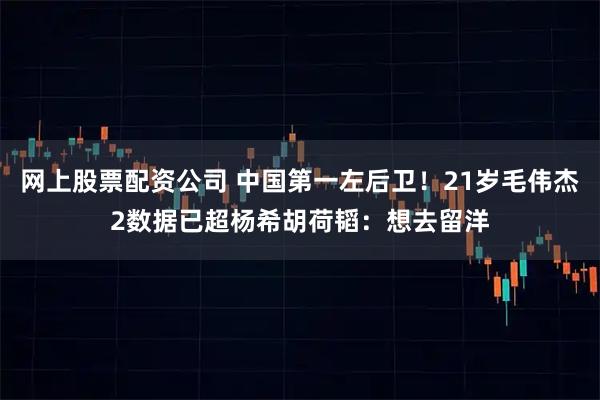 网上股票配资公司 中国第一左后卫！21岁毛伟杰2数据已超杨希胡荷韬：想去留洋