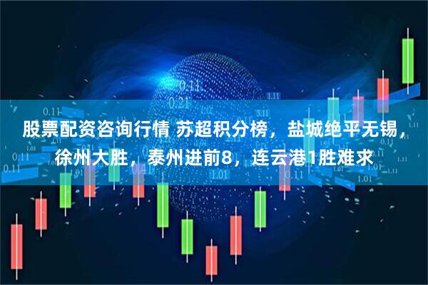 股票配资咨询行情 苏超积分榜，盐城绝平无锡，徐州大胜，泰州进前8，连云港1胜难求