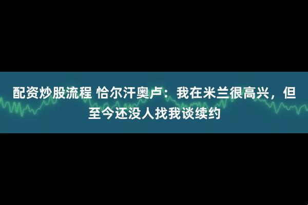 配资炒股流程 恰尔汗奥卢：我在米兰很高兴，但至今还没人找我谈续约