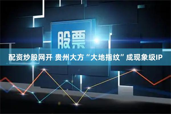 配资炒股网开 贵州大方“大地指纹”成现象级IP