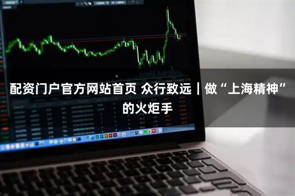 配资门户官方网站首页 众行致远｜做“上海精神”的火炬手