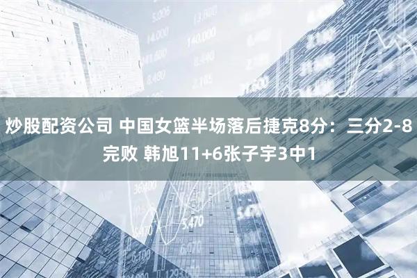 炒股配资公司 中国女篮半场落后捷克8分：三分2-8完败 韩旭11+6张子宇3中1