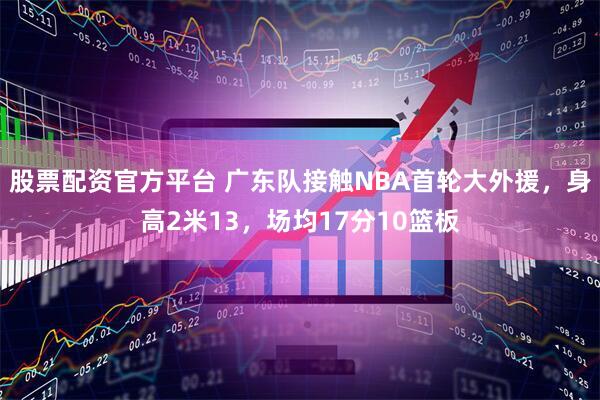 股票配资官方平台 广东队接触NBA首轮大外援，身高2米13，场均17分10篮板
