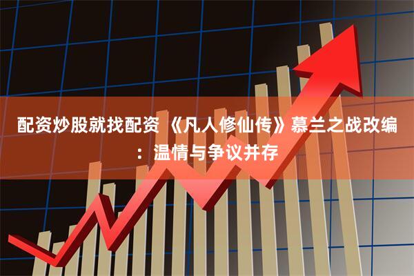 配资炒股就找配资 《凡人修仙传》慕兰之战改编：温情与争议并存