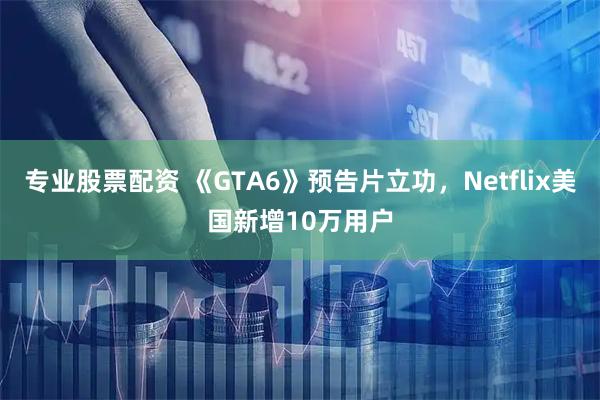 专业股票配资 《GTA6》预告片立功，Netflix美国新增10万用户