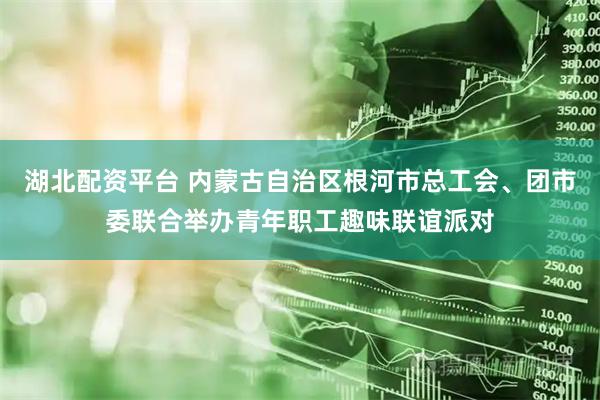 湖北配资平台 内蒙古自治区根河市总工会、团市委联合举办青年职工趣味联谊派对