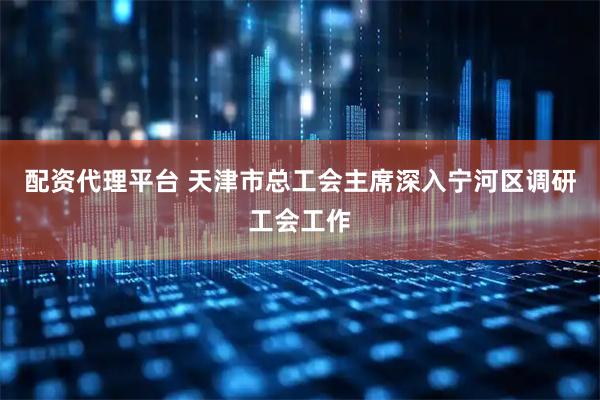 配资代理平台 天津市总工会主席深入宁河区调研工会工作