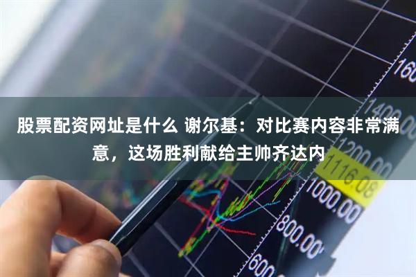 股票配资网址是什么 谢尔基：对比赛内容非常满意，这场胜利献给主帅齐达内